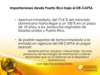 Importaciones desde Puerto Rico bajo el DR-CAFTA
• Apertura inmediata, del 77.6 % del mercado
dominicano hasta llegar a un 100 % en un plazo
de 10 años, a los productos originarios de
Estados Unidos y Puerto Rico.
• Se podrán exportar de forma inmediata a la
entrada en vigencia del DR-CAFTA sin pagar
arancel:
Materias primas, equipos, maquinarias, insumos,
productos de tecnología de información y bienes
terminados que no se fabrican en la República
Dominicana.
-con algunas excepciones-.
 