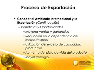 Proceso de Exportación
• Conocer el Ambiente Internacional y laConocer el Ambiente Internacional y la
ExportaciónExportación (Continuación)(Continuación)
– Beneficios y Oportunidades
•Mayores ventas y ganancias
•Reducción en la dependencia del
mercado local
•Utilización del exceso de capacidad
productiva
•Aumento del ciclo de vida del producto
•Mayor prestigio
 