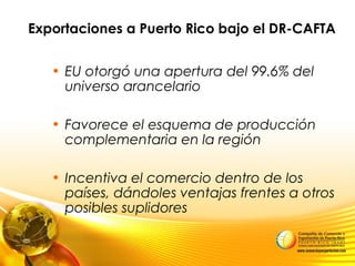 Exportaciones a Puerto Rico bajo el DR-CAFTA
• EU otorgó una apertura del 99.6% del
universo arancelario
• Favorece el esquema de producción
complementaria en la región
• Incentiva el comercio dentro de los
países, dándoles ventajas frentes a otros
posibles suplidores
 
