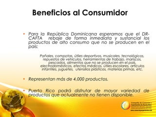 Beneficios al Consumidor
• Para la República Dominicana esperamos que el DR-
CAFTA rebaje de forma inmediata y sustancial los
productos de alto consumo que no se producen en el
país:
Pañales, compotas, útiles deportivos, musicales, tecnológicos,
repuestos de vehículos, herramientas de trabajo, mariscos,
pescados, alimentos que no se producen en el país,
electrodomésticos, efectos médicos, útiles escolares, artículos
infantiles, juguetes, utensilios plásticos, materias primas, etc.
• Representan más de 4,000 productos.
• Puerto Rico podrá disfrutar de mayor variedad de
productos que actualmente no tienen disponible.
 