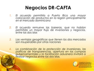 Negocios DR-CAFTA
1. EI acuerdo permitiría a Puerto Rico una mayor
colocación de productos en la región principalmente
en el mercado dominicano
2. El acuerdo remueve las barreras, que no habían
permitido un mayor flujo de inversiones y negocios,
entre las dos islas
3. Las ventajas geográficas que tienen los dos mercados
son insuperables por otras naciones
4. La combinación de la protección de inversiones, las
políticas de transparencias, apertura en las compras
gubernamentales y la facilitación aduanera invitará a
realizar negocios entre las dos islas.
 