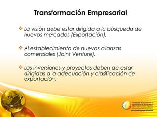 Transformación Empresarial
 La visión debe estar dirigida a la búsqueda de
nuevos mercados (Exportación).
 Al establecimiento de nuevas alianzas
comerciales (Joint Venture).
 Las inversiones y proyectos deben de estar
dirigidas a la adecuación y clasificación de
exportación.
 