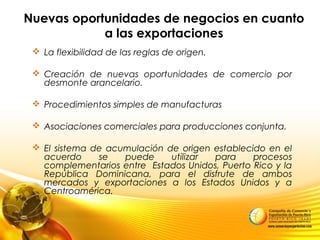 Nuevas oportunidades de negocios en cuanto
a las exportaciones
 La flexibilidad de las reglas de origen.
 Creación de nuevas oportunidades de comercio por
desmonte arancelario.
 Procedimientos simples de manufacturas
 Asociaciones comerciales para producciones conjunta.
 El sistema de acumulación de origen establecido en el
acuerdo se puede utilizar para procesos
complementarios entre Estados Unidos, Puerto Rico y la
República Dominicana, para el disfrute de ambos
mercados y exportaciones a los Estados Unidos y a
Centroamérica.
 