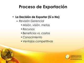Proceso de Exportación
• La Decisión de Exportar (Sí o No)La Decisión de Exportar (Sí o No)
– Revisión Gerencial
•Misión, visión, metas
•Recursos
•Beneficios vs. costos
•Conocimiento
•Ventajas competitivas
 
