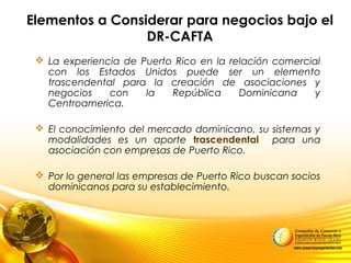 Elementos a Considerar para negocios bajo el
DR-CAFTA
 La experiencia de Puerto Rico en la relación comercial
con los Estados Unidos puede ser un elemento
trascendental para la creación de asociaciones y
negocios con la República Dominicana y
Centroamerica.
 El conocimiento del mercado dominicano, su sistemas y
modalidades es un aporte trascendental para una
asociación con empresas de Puerto Rico.
 Por lo general las empresas de Puerto Rico buscan socios
dominicanos para su establecimiento.
 