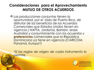 Consideraciones para el Aprovechamiento
MUTUO DE OTROS ACUERDOS
 Las producciones conjuntas tienen la
oportunidad, por el lado de Puerto Rico, de
disfrutar de los beneficios de los Acuerdos
Comerciales que Estados Unidos tienen en
vigencia ( NAFTA, Jordania, Bahrein, Israel,
Australia) y conjuntamente con los acuerdos y
preferencias comerciales que la República
Dominicana ya tiene en vigencia (CARICOM,
Panamá, Europa*)
*Si las reglas de origen de cada instrumento lo
permite.
 