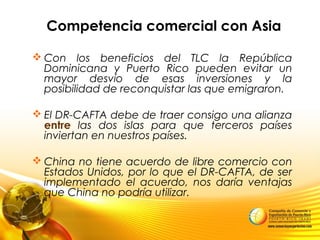 Competencia comercial con Asia
 Con los beneficios del TLC la República
Dominicana y Puerto Rico pueden evitar un
mayor desvío de esas inversiones y la
posibilidad de reconquistar las que emigraron.
 El DR-CAFTA debe de traer consigo una alianza
entre las dos islas para que terceros países
inviertan en nuestros países.
 China no tiene acuerdo de libre comercio con
Estados Unidos, por lo que el DR-CAFTA, de ser
implementado el acuerdo, nos daría ventajas
que China no podría utilizar.
 