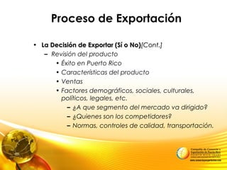 Proceso de Exportación
• La Decisión de Exportar (Sí o No)La Decisión de Exportar (Sí o No)[Cont.][Cont.]
– Revisión del producto
• Éxito en Puerto Rico
• Características del producto
• Ventas
• Factores demográficos, sociales, culturales,
políticos, legales, etc.
– ¿A que segmento del mercado va dirigido?
– ¿Quienes son los competidores?
– Normas, controles de calidad, transportación.
 