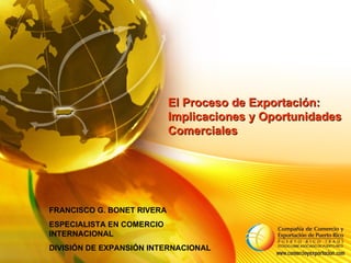 El Proceso de Exportación: Implicaciones y Oportunidades Comerciales  FRANCISCO G. BONET RIVERA ESPECIALISTA EN COMERCIO INTERNACIONAL DIVISIÓN DE EXPANSIÓN INTERNACIONAL 