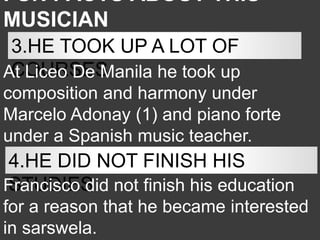 FUN FACTS ABOUT THIS
MUSICIAN
3.HE TOOK UP A LOT OF
COURSES
At Liceo De Manila he took up
composition and harmony under
Marcelo Adonay (1) and piano forte
under a Spanish music teacher.
4.HE DID NOT FINISH HIS
STUDIES
Francisco did not finish his education
for a reason that he became interested
in sarswela.
 