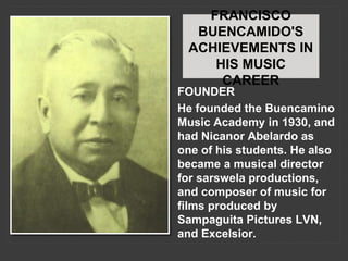 FRANCISCO
BUENCAMIDO'S
ACHIEVEMENTS IN
HIS MUSIC
CAREER
FOUNDER
He founded the Buencamino
Music Academy in 1930, and
had Nicanor Abelardo as
one of his students. He also
became a musical director
for sarswela productions,
and composer of music for
films produced by
Sampaguita Pictures LVN,
and Excelsior.
 