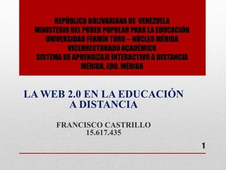 REPÚBLICA BOLIVARIANA DE VENEZUELA
MINISTERIO DEL PODER POPULAR PARA LA EDUCACIÓN
UNIVERSIDAD FERMÍN TORO – NÚCLEO MÉRIDA
VICERRECTORADO ACADÉMICO
SISTEMA DE APRENDIZAJE INTERACTIVO A DISTANCIA
MÉRIDA, EDO. MÉRIDA
LA WEB 2.0 EN LA EDUCACIÓN
A DISTANCIA
FRANCISCO CASTRILLO
15.617.435
1
 