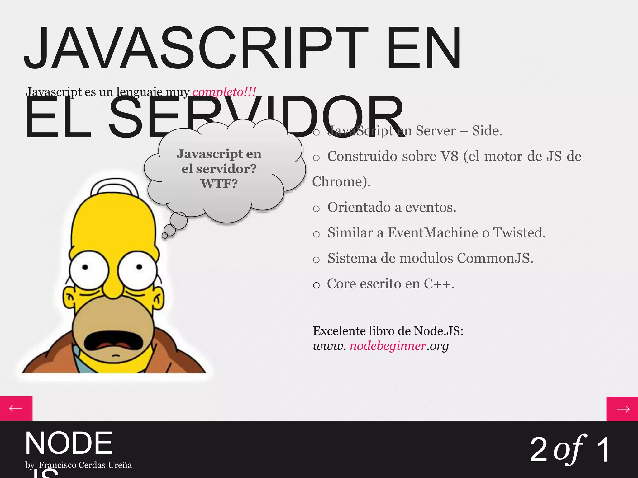 JAVASCRIPT EN
EL SERVIDOR
Javascript es un lenguaje muy completo!!!
NODEby Francisco Cerdas Ureña
2of 1
o JavaScript en Server – Side.
o Construido sobre V8 (el motor de JS de
Chrome).
o Orientado a eventos.
o Similar a EventMachine o Twisted.
o Sistema de modulos CommonJS.
o Core escrito en C++.
Excelente libro de Node.JS:
www. nodebeginner.org
Javascript en
el servidor?
WTF?
 