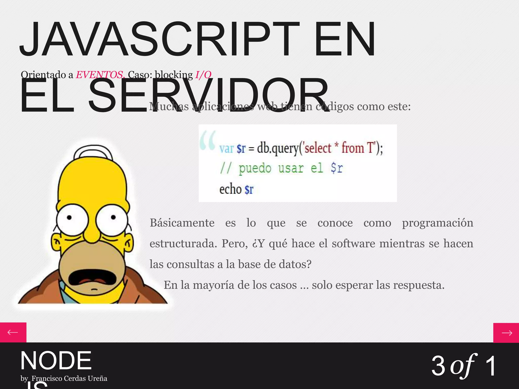 JAVASCRIPT EN
EL SERVIDOR
Orientado a EVENTOS. Caso: blocking I/O
NODEby Francisco Cerdas Ureña
3of 1
Muchas aplicaciones web tienen códigos como este:
Básicamente es lo que se conoce como programación
estructurada. Pero, ¿Y qué hace el software mientras se hacen
las consultas a la base de datos?
En la mayoría de los casos … solo esperar las respuesta.
 