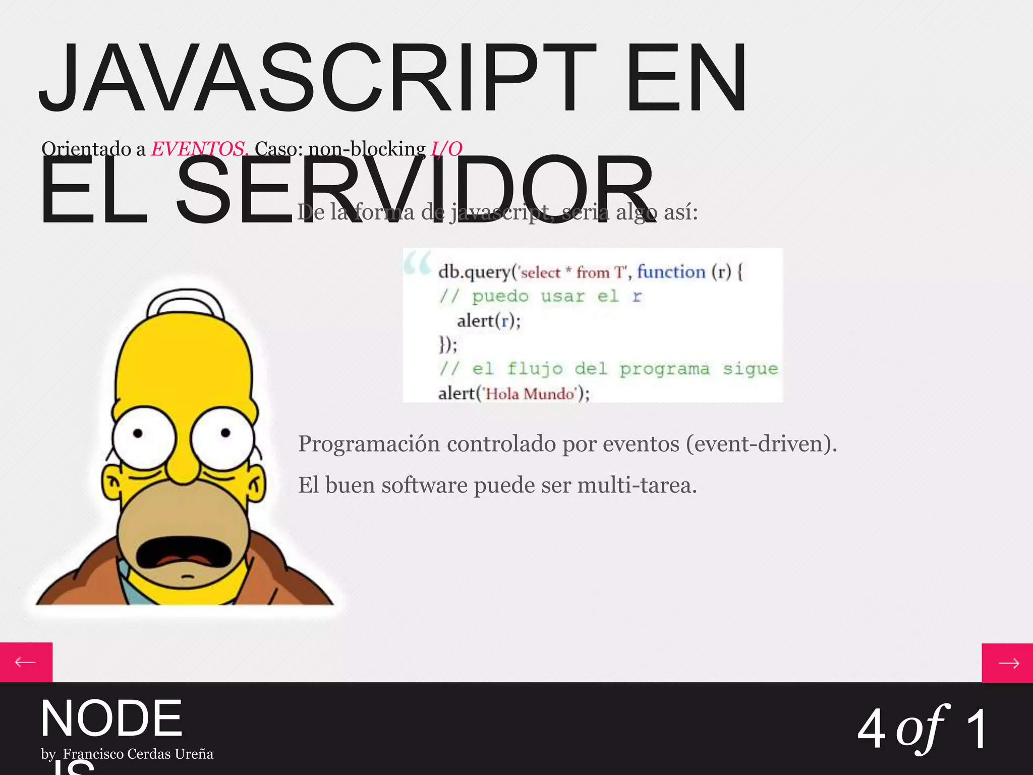 JAVASCRIPT EN
EL SERVIDOR
Orientado a EVENTOS. Caso: non-blocking I/O
NODEby Francisco Cerdas Ureña
4of 1
De la forma de javascript, seria algo así:
Programación controlado por eventos (event-driven).
El buen software puede ser multi-tarea.
 