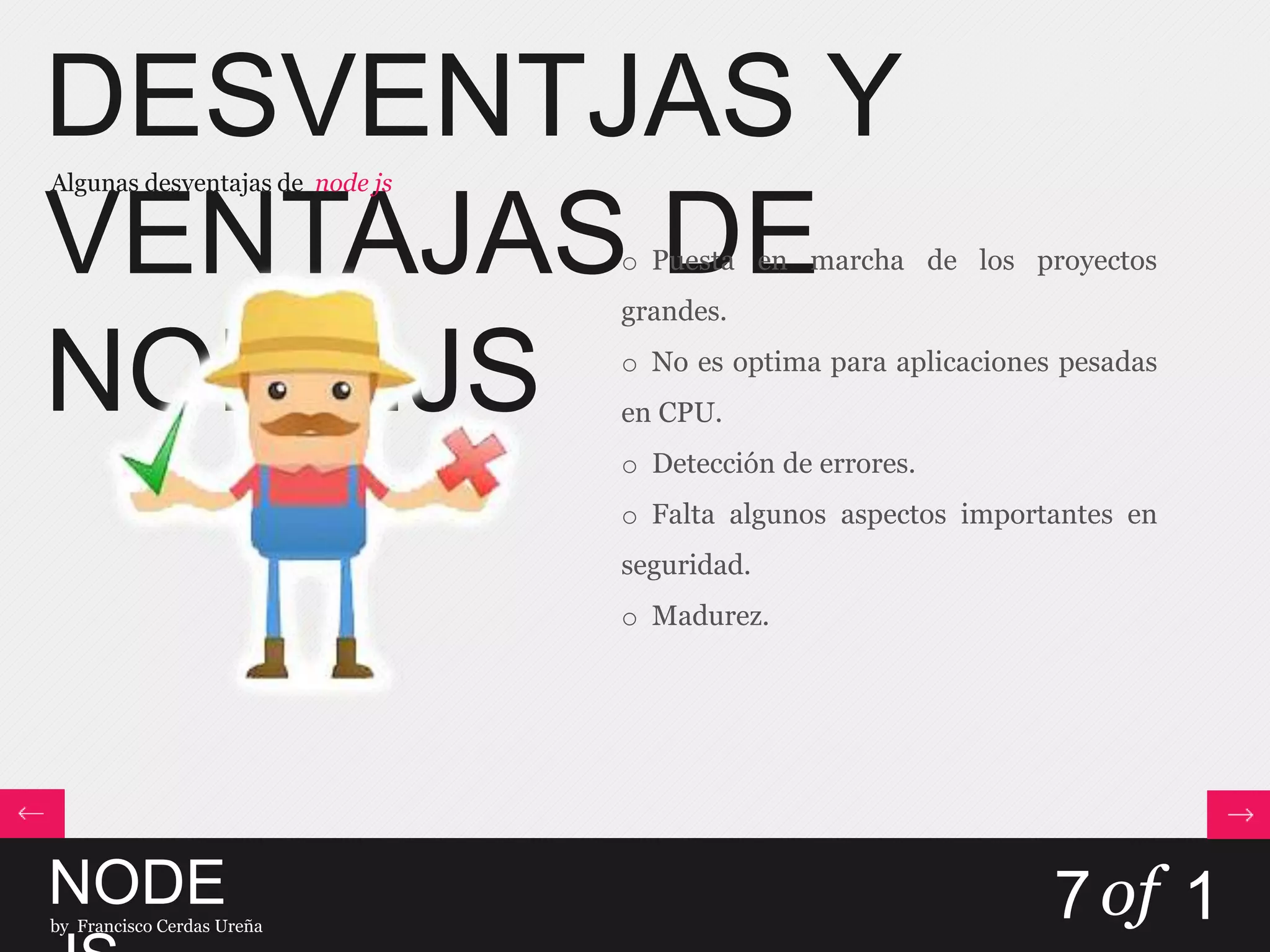 DESVENTJAS Y
VENTAJAS DE
NODE.JS
Algunas desventajas de node js
NODEby Francisco Cerdas Ureña
7of 1
o Puesta en marcha de los proyectos
grandes.
o No es optima para aplicaciones pesadas
en CPU.
o Detección de errores.
o Falta algunos aspectos importantes en
seguridad.
o Madurez.
 