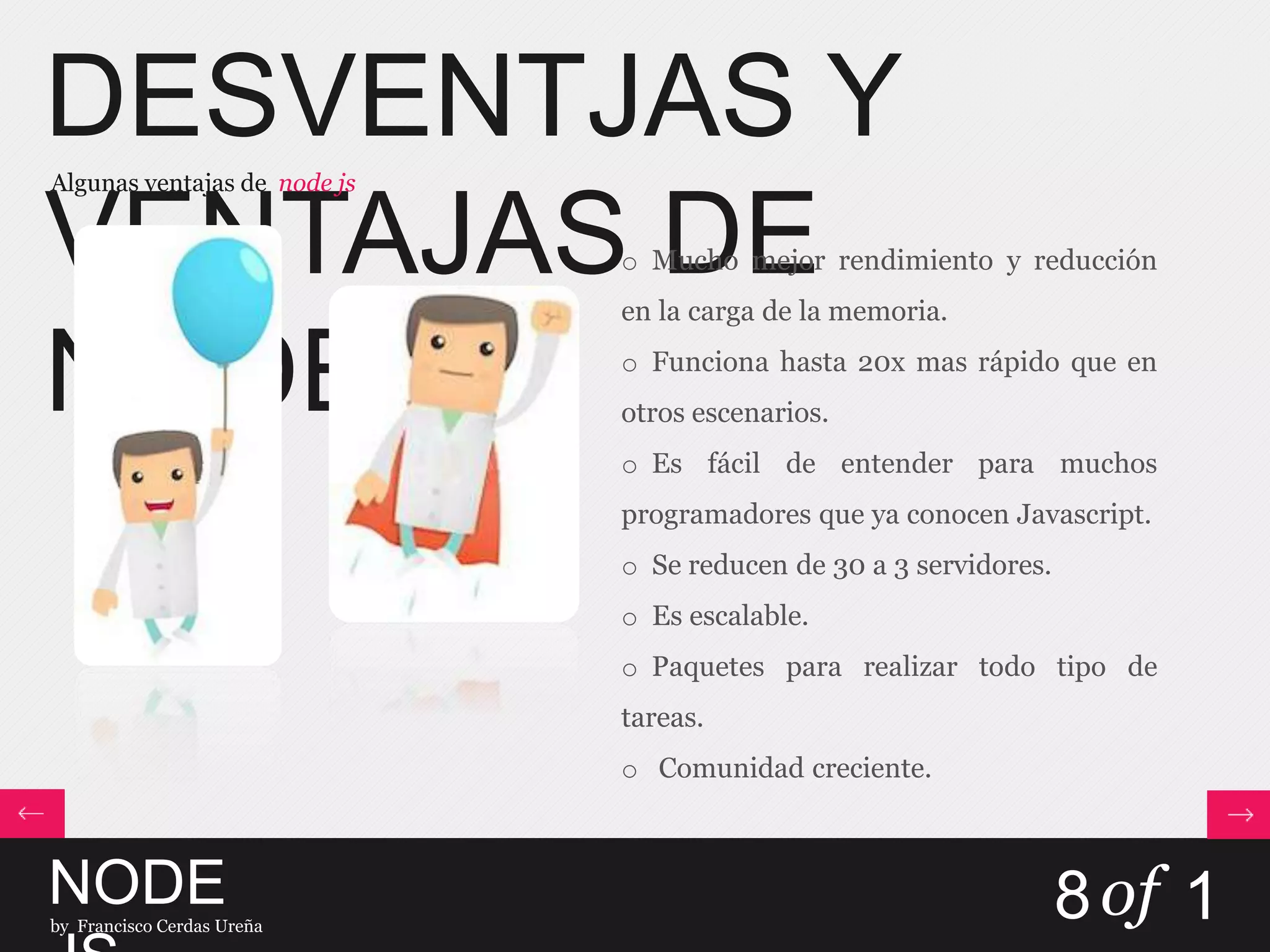 DESVENTJAS Y
VENTAJAS DE
NODE.JS
Algunas ventajas de node js
NODEby Francisco Cerdas Ureña
8of 1
o Mucho mejor rendimiento y reducción
en la carga de la memoria.
o Funciona hasta 20x mas rápido que en
otros escenarios.
o Es fácil de entender para muchos
programadores que ya conocen Javascript.
o Se reducen de 30 a 3 servidores.
o Es escalable.
o Paquetes para realizar todo tipo de
tareas.
o Comunidad creciente.
 