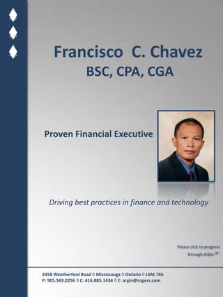 Francisco  C. Chavez BSC, CPA, CGA Proven Financial Executive Driving best practices in finance and technology Please click to progress through slides 3358 Weatherford Road  Mississauga  Ontario  L5M 7X6  P: 905.569.0256  C: 416.885.1434  E: argin@rogers.com 