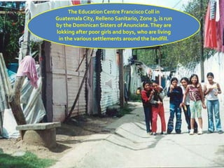 The Education Centre Francisco Coll in
Guatemala City, Relleno Sanitario, Zone 3, is run
by the Dominican Sisters of Anunciata.They are
lokking after poor girls and boys, who are living
in the various settlements around the landfill.
 