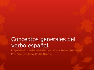 Conceptos generales del 
verbo español. 
Propuesta de enseñanza desde una perspectiva constructivista. 
Por: Francisco Javier Cortés Güecha 
 