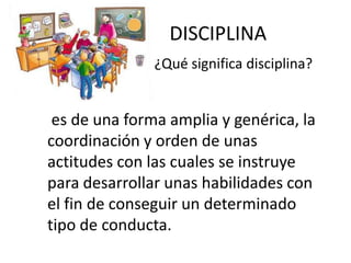DISCIPLINA
¿Qué significa disciplina?

es de una forma amplia y genérica, la
coordinación y orden de unas
actitudes con las cuales se instruye
para desarrollar unas habilidades con
el fin de conseguir un determinado
tipo de conducta.

 