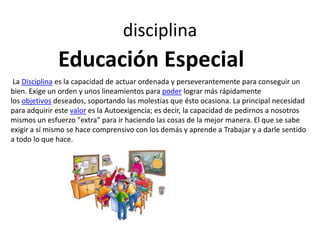 disciplina

Educación Especial
La Disciplina es la capacidad de actuar ordenada y perseverantemente para conseguir un
bien. Exige un orden y unos lineamientos para poder lograr más rápidamente
los objetivos deseados, soportando las molestias que ésto ocasiona. La principal necesidad
para adquirir este valor es la Autoexigencia; es decir, la capacidad de pedirnos a nosotros
mismos un esfuerzo "extra" para ir haciendo las cosas de la mejor manera. El que se sabe
exigir a sí mismo se hace comprensivo con los demás y aprende a Trabajar y a darle sentido
a todo lo que hace.

 