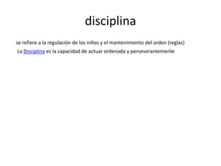 disciplina
se refiere a la regulación de los niños y el mantenimiento del orden (reglas)

La Disciplina es la capacidad de actuar ordenada y perseverantemente

 