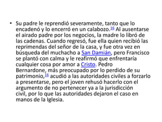 • Su padre le reprendió severamente, tanto que lo
  encadenó y lo encerró en un calabozo.16 Al ausentarse
  el airado padre por los negocios, la madre lo libró de
  las cadenas. Cuando regresó, fue ella quien recibió las
  reprimendas del señor de la casa, y fue otra vez en
  búsqueda del muchacho a San Damián, pero Francisco
  se plantó con calma y le reafirmó que enfrentaría
  cualquier cosa por amor a Cristo. Pedro
  Bernardone, más preocupado por lo perdido de su
  patrimonio,16 acudió a las autoridades civiles a forzarlo
  a presentarse, pero el joven rehusó hacerlo con el
  argumento de no pertenecer ya a la jurisdicción
  civil, por lo que las autoridades dejaron el caso en
  manos de la Iglesia.
 