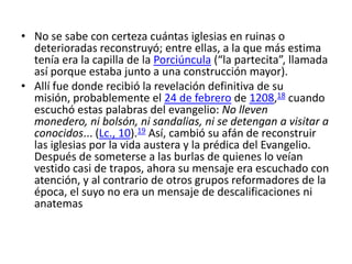 • No se sabe con certeza cuántas iglesias en ruinas o
  deterioradas reconstruyó; entre ellas, a la que más estima
  tenía era la capilla de la Porciúncula (“la partecita”, llamada
  así porque estaba junto a una construcción mayor).
• Allí fue donde recibió la revelación definitiva de su
  misión, probablemente el 24 de febrero de 1208,18 cuando
  escuchó estas palabras del evangelio: No lleven
  monedero, ni bolsón, ni sandalias, ni se detengan a visitar a
  conocidos... (Lc., 10).19 Así, cambió su afán de reconstruir
  las iglesias por la vida austera y la prédica del Evangelio.
  Después de someterse a las burlas de quienes lo veían
  vestido casi de trapos, ahora su mensaje era escuchado con
  atención, y al contrario de otros grupos reformadores de la
  época, el suyo no era un mensaje de descalificaciones ni
  anatemas
 
