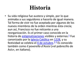 Historia
• Su vida religiosa fue austera y simple, por lo que
  animaba a sus seguidores a hacerlo de igual manera.
  Tal forma de vivir no fue aceptada por algunos de los
  nuevos miembros de la orden mientras ésta crecía;
  aun así, Francisco no fue reticente a una
  reorganización. Es el primer caso conocido en la
  historia de estigmatizaciones visibles y externas.5 Fue
  canonizado por la Iglesia Católica en 1228, y su
  festividad se celebra el 4 de octubre.3 4 Es conocido
  también como il poverello d'Assisi («el pobrecillo de
  Asís», en italiano).
 