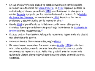• En sus años juveniles la ciudad ya estaba envuelta en conflictos para
                                     .
  reclamar su autonomía del Sacro Imperio. En 1197 lograron quitarse la
  autoridad germánica, pero desde 1201 se enfrascaron en otra guerra
  contra Perugia, apoyada por los nobles desterrados de Asís. En la batalla
  de Ponte San Giovanni, en noviembre de 1202, Francisco fue hecho
  prisionero y estuvo cautivo por lo menos un año.11
• Desde 1198 el pontificado se hallaba en conflicto con el Imperio, y
  Francisco formó parte del ejército papal bajo las órdenes de Gualterio de
  Brienne contra los germanos.12
• Estatua de San Francisco en Asís que lo representa regresando a la ciudad
  tras abandonar la guerra.
• La renuncia a los bienes terrenales, según Giotto.
• De acuerdo con los relatos, fue en un viaje a Apulia (1205)12 mientras
  marchaba a pelear, cuando durante la noche escuchó una voz que le
  recomendaba regresar a Asís. Así lo hizo y volvió ante la sorpresa de
  quienes lo vieron, siempre jovial pero envuelto ahora en meditaciones
  solitarias.
 