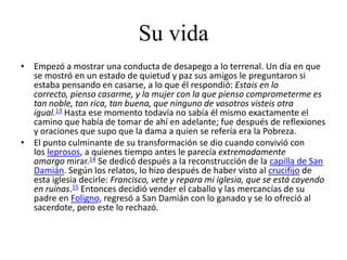Su vida
• Empezó a mostrar una conducta de desapego a lo terrenal. Un día en que
  se mostró en un estado de quietud y paz sus amigos le preguntaron si
  estaba pensando en casarse, a lo que él respondió: Estais en lo
  correcto, pienso casarme, y la mujer con la que pienso comprometerme es
  tan noble, tan rica, tan buena, que ninguno de vosotros visteis otra
  igual.13 Hasta ese momento todavía no sabía él mismo exactamente el
  camino que había de tomar de ahí en adelante; fue después de reflexiones
  y oraciones que supo que la dama a quien se refería era la Pobreza.
• El punto culminante de su transformación se dio cuando convivió con
  los leprosos, a quienes tiempo antes le parecía extremadamente
  amargo mirar.14 Se dedicó después a la reconstrucción de la capilla de San
  Damián. Según los relatos, lo hizo después de haber visto al crucifijo de
  esta iglesia decirle: Francisco, vete y repara mi iglesia, que se está cayendo
  en ruinas.15 Entonces decidió vender el caballo y las mercancías de su
  padre en Foligno, regresó a San Damián con lo ganado y se lo ofreció al
  sacerdote, pero este lo rechazó.
 