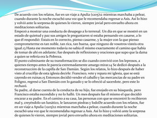De acuerdo con los relatos, fue en un viaje a Apulia (1205)12 mientras marchaba a pelear,
cuando durante la noche escuchó una voz que le recomendaba regresar a Asís. Así lo hizo
y volvió ante la sorpresa de quienes lo vieron, siempre jovial pero envuelto ahora en
meditaciones solitarias.
Empezó a mostrar una conducta de desapego a lo terrenal. Un día en que se mostró en un
estado de quietud y paz sus amigos le preguntaron si estaba pensando en casarse, a lo
que él respondió: Estais en lo correcto, pienso casarme, y la mujer con la que pienso
comprometerme es tan noble, tan rica, tan buena, que ninguno de vosotros visteis otra
igual.13 Hasta ese momento todavía no sabía él mismo exactamente el camino que había
de tomar de ahí en adelante; fue después de reflexiones y oraciones que supo que la dama
a quien se refería era la Pobreza.
El punto culminante de su transformación se dio cuando convivió con los leprosos, a
quienes tiempo antes le parecía extremadamente amargo mirar.14 Se dedicó después a la
reconstrucción de la capilla de San Damián. Según los relatos, lo hizo después de haber
visto al crucifijo de esta iglesia decirle: Francisco, vete y repara mi iglesia, que se está
cayendo en ruinas.15 Entonces decidió vender el caballo y las mercancías de su padre en
Foligno, regresó a San Damián con lo ganado y se lo ofreció al sacerdote, pero este lo
rechazó.
Su padre, al darse cuenta de la conducta de su hijo, fue enojado en su búsqueda, pero
Francisco estaba escondido y no lo halló. Un mes después fue él mismo el que decidió
encarar a su padre. En el camino a su casa, las personas con que se encontró lo recibieron
mal y, creyéndolo un lunático, le lanzaron piedras y lodoDe acuerdo con los relatos, fue
en un viaje a Apulia (1205)12 mientras marchaba a pelear, cuando durante la noche
escuchó una voz que le recomendaba regresar a Asís. Así lo hizo y volvió ante la sorpresa
de quienes lo vieron, siempre jovial pero envuelto ahora en meditaciones solitarias.
 