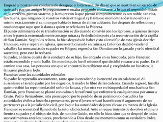 Empezó a mostrar una conducta de desapego a lo terrenal. Un día en que se mostró en un estado de
quietud y paz sus amigos le preguntaron si estaba pensando en casarse, a lo que él respondió: Estais
en lo correcto, pienso casarme, y la mujer con la que pienso comprometerme es tan noble, tan rica,
tan buena, que ninguno de vosotros visteis otra igual.13 Hasta ese momento todavía no sabía él
mismo exactamente el camino que había de tomar de ahí en adelante; fue después de reflexiones y
oraciones que supo que la dama a quien se refería era la Pobreza.
El punto culminante de su transformación se dio cuando convivió con los leprosos, a quienes tiempo
antes le parecía extremadamente amargo mirar.14 Se dedicó después a la reconstrucción de la capilla
de San Damián. Según los relatos, lo hizo después de haber visto al crucifijo de esta iglesia decirle:
Francisco, vete y repara mi iglesia, que se está cayendo en ruinas.15 Entonces decidió vender el
caballo y las mercancías de su padre en Foligno, regresó a San Damián con lo ganado y se lo ofreció al
sacerdote, pero este lo rechazó.
Su padre, al darse cuenta de la conducta de su hijo, fue enojado en su búsqueda, pero Francisco
estaba escondido y no lo halló. Un mes después fue él mismo el que decidió encarar a su padre. En el
camino a su casa, las personas con que se encontró lo recibieron mal y, creyéndolo un lunático, le
lanzaron piedras y lodo.
Francisco ante las autoridades eclesiales
Su padre le reprendió severamente, tanto que lo encadenó y lo encerró en un calabozo.16 Al
ausentarse el airado padre por los negocios, la madre lo libró de las cadenas. Cuando regresó, fue ella
quien recibió las reprimendas del señor de la casa, y fue otra vez en búsqueda del muchacho a San
Damián, pero Francisco se plantó con calma y le reafirmó que enfrentaría cualquier cosa por amor a
Cristo. Pedro Bernardone, más preocupado por lo perdido de su patrimonio,16 acudió a las
autoridades civiles a forzarlo a presentarse, pero el joven rehusó hacerlo con el argumento de no
pertenecer ya a la jurisdicción civil, por lo que las autoridades dejaron el caso en manos de la Iglesia.
Francisco se sometió al llamado de la autoridad eclesial. Ante el requerimiento de devolver el dinero
frente a su padre y al obispo de Asís, de nombre Guido, no sólo lo hizo, sino que se despojó de todas
sus vestimentas ante los jueces, proclamando a Dios desde ese momento como su verdadero Padre.
 