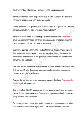 Cristo dizer-lhe: -"Francisco, restaura minha casa decadente."


Tomou no sentido literal as palavras que ouvira e vendeu mercadorias
da loja de seu pai para reformar essa igreja.


Como resultado, seu pai repudiou-o e deserdou-o. O jovem saiu de casa,
sem dinheiro algum, para unir-se à "Irmã Pobreza".


Três anos mais tarde, autorizado pelo Papa Inocêncio III, Francisco e
seus onze companheiros tornaram-se pregadores itinerantes, levando
Cristo ao povo com simplicidade e humildade.


Começou assim a Ordem dos Frades Menores. A sede era na Capela
Porciúncula de Santa Maria dos Anjos, perto de Assis. O número de
canditados à ordem era muito grande e, sendo assim, foi aberto outro
convento, em Bolonha.


Por toda a Itália os irmãos conclamavam o povo, de classe baixa ou alta,
à fé e à penitência. Recusavam posses, conhecimentos humanos e
mesmo promoção eclesiástica.


Poucos dentre eles tomaram as ordens sacras. O próprio Francisco de
Assis nunca foi sacerdote.


Em 1212 ele e CLARA fundaram a primeira comunidade das clarissas.
Nessa época, por duas vezes Francisco tentou ser missionário entre os
mulçumanos, sem resultado.


Só conseguiu seu intento, em parte, quando acompanhou os cruzados
de Gautier de Brienne ao Egito, em 1219. Pessoalmente, solicitou
 