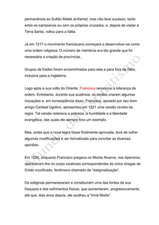 permanência ao Sultão Malek al-Kamel, mas não teve sucesso, tanto
entre os sarracenos ou com os próprios cruzados, e, depois de visitar a
Terra Santa, voltou para a Itália.


Já em 1217 o movimento franciscano começara a desenvolver-se como
uma ordem religiosa. O número de membros era tão grande que foi
necessária a criação de províncias.


Grupos de frades foram encaminhados para elas e para fora da Itália,
inclusive para a Inglaterra.


Logo após a sua volta do Oriente, Francisco renunciou à liderança da
ordem. Entretanto, durante sua ausência, os irmãos criaram algumas
inovações e, em conseqüência disso, Francisco, apoiado por seu bom
amigo Cardeal Ugolino, apresentou em 1221 uma versão revista da
regra. Tal versão reiterava a pobreza, a humildade e a liberdade
evangélica, das quais ele sempre fora um exemplo.


Mas, antes que a nova regra fosse finalmente aprovada, teve de sofrer
algumas modificações e ser formalizada para conciliar as diversas
opiniões.


Em 1224, enquanto Francisco pregava no Monte Alverne, nos Apeninos,
apareceram-lhe no corpo cicatrizes correspondentes às cinco chagas do
Cristo crucificado, fenômeno chamado de "estigmatização".


Os estigmas permaneceram e constituíram uma das fontes de sua
fraqueza e dos sofrimentos físicos, que aumentaram, progressivamente,
até que, dois anos depois, ele acolheu a "Irmã Morte".
 