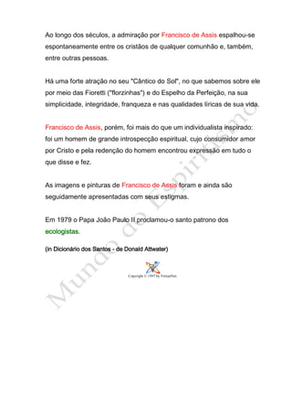 Ao longo dos séculos, a admiração por Francisco de Assis espalhou-se
espontaneamente entre os cristãos de qualquer comunhão e, também,
entre outras pessoas.


Há uma forte atração no seu "Cântico do Sol", no que sabemos sobre ele
por meio das Fioretti ("florzinhas") e do Espelho da Perfeição, na sua
simplicidade, integridade, franqueza e nas qualidades líricas de sua vida.


Francisco de Assis, porém, foi mais do que um individualista inspirado:
foi um homem de grande introspecção espiritual, cujo consumidor amor
por Cristo e pela redenção do homem encontrou expressão em tudo o
que disse e fez.


As imagens e pinturas de Francisco de Assis foram e ainda são
seguidamente apresentadas com seus estigmas.


Em 1979 o Papa João Paulo II proclamou-o santo patrono dos
ecologistas.

(in Dicionário dos Santos - de Donald Attwater)



                               Copyright © 1997 by VirtualNet.
 