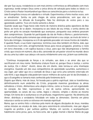 dor por Sua causa, restabelecia-se com mais ânimo e enfrentava as dificuldades com mais
esperança, tendo sempre Deus como a única divisa de salvação para todos os ideais e o
Cristo como o Pastor Inconfundível que libera as consciências para a vivência na luz.
João Evangelista cresceu em sabedoria e virtude. Experimentou a fome muitas vezes, sem
se amedrontar. Sentiu na pele chagas de várias procedências, sem que elas o
esmorecessem na difusão do Evangelho. Não fez distinção de vestes para o seu
apostolado sublime. Teve em mente somente o Amor.
Quando soube que Tiago havia sido morto de maneira drástica pelos opositores da Boa
Nova, ao invés de se abater, incorporou-se aos ideais do seu irmão, e sentiu dentro do
peito um grito no coração mandando que avançasse, porquanto seus ombros pesavam
dois compromissos. Quando foi participado da ida de Pedro a Roma e, posteriormente,
da sua crucificação pelos romanos que ainda queimaram o seu corpo, ao invés de temer a
fúria dos inimigos, incorporou-se à fé do apóstolo pescador em novas frentes de trabalho.
E quando Paulo, a sua maior esperança, terminou seus dias também em Roma, João, que
se encontrava num sítio, arregimentando forças para novas pregações, prostrou o rosto
em terra chorando, e em súplica buscou a Jesus, para que não desamparasse a família
cristã, que crescia em número, dia-a-dia, carecendo de um pastor visível no mundo; desce
do céu uma luz sobre sua cabeça e ele ouviu nitidamente uma voz, já bem sua conhecida:
- "Continua incorporado às forças e às virtudes, aos dons e ao amor dos que se
sacrificaram em meu nome. Nenhuma criatura ficará só, porque Deus é Justiça, e acima
da Justiça, Ele é Amor". Assim, desse dia em diante, João tornou-se uma imantação
energética. Quando um dos seus companheiros de apostolado sucumbia, aumentava o
seu vigor, por saber que era a vontade de Deus e que seria uma semente enterrada em
solo fértil, e que daquela vida poderiam nascer milhares de outras por lei da Divindade, e
que o Evangelho se tomaria mais conhecido pelo fenômeno da fé.
Depois que Maria, mãe de Jesus, foi levada para a pátria espiritual, João se transformou
definitivamente num andarilho do Cristo, propondo maneiras grandiosas às almas
sofredoras e tristes. Alimentava uma alegria íntima, como se tivesse um sol ergastulado
no coração. Ao falar, representava a voz de outras esferas, aproveitando na
oportunidade, os canais do seu verbo, lógico e clássico, simples e divino ao mesmo
tempo. Em torno de si avolumava-se em profusão, magnetismo superior. Na dinâmica do
Amor, distribuía a verdadeira felicidade em todas as dimensões. Dormia em plena
natureza e sentia-se como se estivesse em mansão espiritual.
Roma, que se sentira feliz e vitoriosa pela morte de alguns discípulos de Jesus, mandou
várias missões ao encalço de João, não para exterminá-lo visivelmente, mas por algum
respeito ao profeta e por sutileza política. Muitos, em secreto, o acompanhavam
habilmente como presa, para, na hora certa, dar o golpe mortal e libertar Roma do jugo
 