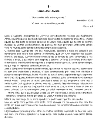 8
Simbiose Divina
' O amor cobre todas as transgressões ".
Provérbios, 10:12.
"O amor cobre a multidão de pecados ".
IPedro, 4:8.
Deus, a Suprema Inteligência do Universo, periodicamente fraciona Seu magnânimo
Amor, enviando para a paz dos Seus filhos, qualificados mensageiros. Desta feita, enviou
aquele que fez parte do colégio apostolar de Jesus: João, aquele que na ilha de Patmos
mapeou os últimos acontecimentos do planeta, no mais profundo simbolismo jamais
visto no mundo, como sendo os fins dos tempos da decadência.
O espírito João Evangelista, em alta madrugada, adentrou a nave de descanso dos
Bemardone. Sua futura mãe dormia serenamente, qual um Anjo, viajando nos espaços
infinitos. Ele desceu suavemente no clima sagrado do templo do sono, contemplou a rica
senhora e beijou a sua fronte com respeito e carinho. O corpo da senhora Bemardone
estremeceu e em um átimo de segundo, a elegante mulher apressou-se em tomar o corpo,
no que logo foi impedida pelas circunstâncias.
Jarla, a companheira inseparável da senhora, quis entrar no recinto: todavia, desnorteou-
se, sem que encontrasse a mansão, e ficou perambulando por Assis, sem entender o
porquê da sua perturbação. Maria Picallini, ao avistar aquela esplêndida figura espiritual
dentro do seu quarto, não teve dúvidas de que se tratava quele com o qual havia sonhado
muitas vezes. Tomou-lhe as mãos delicadas e fartas de luz, beijando-as com toda a
amabilidade. Quis ajoelhar-se, porém, João não consentiu fazendo com que se levantasse
à meia quebra dos joelhos. Segurou-lhe maos entre as suas, e assentaram-se os dois na
forma oriental, por sobre um tapete persa que enfeitava o quarto. João falou com doçura:
- Minha irmã, que a paz de Jesus Cristo seja em teu coração, e te faça dentre mulheres
uma mãe, e que seja minha, por graça da vida! A minha gratidão nunca
faltará, por esse teu gesto de amor; agradeceria poder nascer por teu intermédio.
Não sou Anjo como pensas, nem santo, como divagas em pensamento Sou, sim, teu
irmão em Jesus, querendo acertar naquilo com que me comprometi com os maiores da
espiritualidade.
Lágrimas brotavam nos grandes olhos da mulher escolhida e o ímpeto de falar era tanto,
que quis, em brados, agradecer a Deus; nisso, dois dedos selaram seus rubros lábios,
dizendo:
 