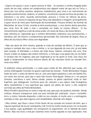 - Espera um pouco e ouve a quem precisa te falar... Se aceitares a minha chegada pelos
canais da ma vida, selarás um compromisso com alguém maior do que nós na Terra, e
talvez por isso sofras vexames, desprezo, maledicência, pois virás a ser instrumento de
grandes acontecimentos; todavia, se souberes, encontrarás consolo na força do perdão, na
tolerância e no amor. Quando atormentada, procura o Cristo no silêncio da prece.
Estimula a fé, e nunca te esqueças de que Deus não abandona a ninguém, principalmente
a quem serve de meio para iluminação da humanidade. Procura lembrar do Sermão da
Montanha, de Jesus Cristo, recorda as bem-aventuranças, e vive dentro destes preceitos,
que serás livre de todo o mal e consolada em todos os transes difíceis... O teu
consentimento significa o selo da nossa união, em nome de Deus e do nosso Mestre.
João silenciou-se, esperando que a senhora Bemardone ordenasse seus pensamentos, e
decidisse, por ela mesma, o compromisso apresentado. Ela, chorando de alegria, fitou os
olhos do seu futuro filho e disse com dignidade:
- Não sou dona de mim mesma, quando se trata da vontade do Mestre. E bom que se
cumpra a vontade dos céus e não a minha, e, se isso depende do meu sim, já está dado
pelo coração. A felicidade e a honra são toda nossa. Saberei, emissário dos céus, ficar
imune a todos os ataques das ordens inferiores, e creio que a tua ajuda não vai me faltar.
O coração não me enganou, pois por inspiração já sei de quem se trata. Que Deus me
ajude a compreender os meus deveres diante de tão relevante tarefa no mundo! Sim,
serás meu filho!
O ambiente estava perfumado, e a cada suave estalo de flor diferente que surgia, um
aroma embriagador recendia no quarto espiritual da mansão... Pedro Bemardone chegou
tarde da noite, e antes de dormir deu-se, com uma ligeira ginástica e com um banho frio,
um susto nos nervos, para que o sono não tivesse interrupção. Deitou-se e, em poucos
minutos, conciliava o sono. Nesse estado, passou ao plano espiritual, onde os dois
Espíritos, que dialogavam, invisíveis para ele, estavam a sua espera. João Evangelista
abriu mentalmente o véu espiritual que separa um plano do outro, e eles surgiram
sorrindo aos olhos de Pedro Bemardone.
Maria Picallini aproximou-se como o anjo da casa, para que ele pudesse entender. Ainda
confuso, deixava transparecer pela sua aura estriada por coloração cinza e vermelho-
terra, o ciúme, fazendo despontar o ódio no seu coração. A muito usto e a contragosto,
estendeu a mão, que João segurou com amabilidade, dizendo com alegria.
- Meu senhor, que Deus e Jesus Cristo façam do teu coração um tesouro do bem, que a
riqueza espiritual do teu lar acompanhe a da Terra! Eu tenho muito prazer em vê-lo junto
à tua esposa, cujas qualidades nos enriquecem os argumentos, em se falando do nosso
Mestre. Não nos leves a mal por estarmos neste recinto sagrado às tuas aspirações, mas
 