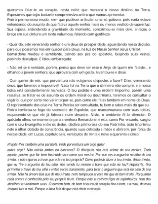queremos falar-te ao coração, nesta noite que marcará o nosso destino na Terra.
Esperamos que sejas bastante compreensivo ante o que vamos apresentar.
Pedro permaneceu mudo, sem que pudesse articular uma só palavra, pois nada estava
entendendo do assunto de que falava aquele senhor mais ou menos vestido de suave luz.
Sua esposa, entendendo a gravidade do momento, aproximou-se mais dele, enlaçou o
braço em sua cintura um tanto volumosa, falando com gentileza:
- Querido, este venerando senhor é um deus de prosperidade, aguardando nossa decisão,
para que possamos nos enriquecer para Deus, na luz de Nosso Senhor Jesus Cristo!
Bemardone mudou o semblante, caindo aos pés do apóstolo, beijando suas vestes,
pedindo desculpas. E falou embaraçado:
- Não sei se é verdade, porém, penso que deve ser esse o Anjo de quem me falaste... e
olhando a jovem senhora, que aprovara com um gesto, levantou-se e disse:
- Que queres de nós, que porventura não estejamos dispostos a fazer? Dize, venerando
deus, que faremos o impossível! Nada há na Terra que o dinheiro não compre, e a nossa
bolsa está constantemente recheada. O teu pedido é uma ordem! Imponho, porém uma
ressalva: se tratar-se de assunto de ordem moral ou doutrinária, teremos de consultar o
vigário, que por certo não vai interpor-se, pois como ele, falas também em nome de Deus.
O representante dos céus na Terra Precisa ser consultado, tu bem o sabes mais do que eu.
Pedro lembrou-se logo do sacerdote de Espoleto, que mancomunava com suas ideias,
esquecendo-se que ele já falecera num desastre. Nisto, o ambiente fê-lo silenciar. O
apóstolo olhou serenamente para a senhora Bemardone, e esta, como Por encanto, surgiu
com o seu Evangelho entre os dedos, dádiva primorosa do seu Padrinho. João imprimiu
nele o olhar dotado de consciência, quando suas delicada s mãos o abriram, por força da
necessidade, em Lucas, capítulo seis, versículos de trinta e nove a quarenta e cinco:
Propôs-lhes também uma parábola: Pode porventura um cego guiar
outro cego? Não cairão ambos no barranco? O discípulo não está acima do seu mestre. Todo
aquele, porém, que for bem instruído será como seu mestre. Por que vês o argueiro no olho do teu
irmão, e não reparas a trave que está no teu próprio? Como poderás dizer a teu irmão, deixa irmão,
que eu tire o argueiro do teu olho, não vendo tu mesmo a trave que está no teu? Hipócrita, tira
primeiro a trave do teu olho e então verás claramente, para tirar o argueiro que está no olho do teu
irmão. Não há árvore boa que dê mau fruto, nem tampouco árvore má que dê bom fruto. Porquanto
cada árvore é conhecida pelo seu próprio fruto. Porque não se colhem figos de espinheiros, nem dos
abrolhos se vindimam uvas. O homem bom, do bom tesouro do coração tira o bem, e o mau, do mau
tesouro tira o mal. Porque a boca fala do que está cheio o coração.
 