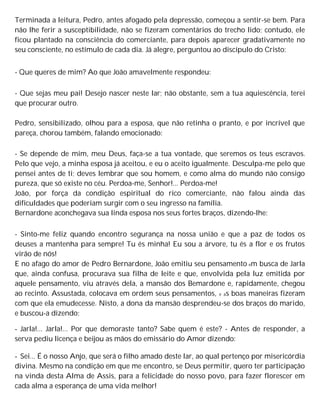 Terminada a leitura, Pedro, antes afogado pela depressão, começou a sentir-se bem. Para
não lhe ferir a susceptibilidade, não se fizeram comentários do trecho lido; contudo, ele
ficou plantado na consciência do comerciante, para depois aparecer gradativamente no
seu consciente, no estímulo de cada dia. Já alegre, perguntou ao discípulo do Cristo:
- Que queres de mim? Ao que João amavelmente respondeu:
- Que sejas meu pai! Desejo nascer neste lar; não obstante, sem a tua aquiescência, terei
que procurar outro.
Pedro, sensibilizado, olhou para a esposa, que não retinha o pranto, e por incrível que
pareça, chorou também, falando emocionado:
- Se depende de mim, meu Deus, faça-se a tua vontade, que seremos os teus escravos.
Pelo que vejo, a minha esposa já aceitou, e eu o aceito igualmente. Desculpa-me pelo que
pensei antes de ti; deves lembrar que sou homem, e como alma do mundo não consigo
pureza, que só existe no céu. Perdoa-me, Senhor!... Perdoa-me!
João, por força da condição espiritual do rico comerciante, não falou ainda das
dificuldades que poderiam surgir com o seu ingresso na família.
Bernardone aconchegava sua linda esposa nos seus fortes braços, dizendo-lhe:
- Sinto-me feliz quando encontro segurança na nossa união e que a paz de todos os
deuses a mantenha para sempre! Tu és minha! Eu sou a árvore, tu és a flor e os frutos
virão de nós!
E no afago do amor de Pedro Bernardone, João emitiu seu pensamento em busca de Jarla
que, ainda confusa, procurava sua filha de leite e que, envolvida pela luz emitida por
aquele pensamento, viu através dela, a mansão dos Bemardone e, rapidamente, chegou
ao recinto. Assustada, colocava em ordem seus pensamentos, e as boas maneiras fizeram
com que ela emudecesse. Nisto, a dona da mansão desprendeu-se dos braços do marido,
e buscou-a dizendo:
- Jarla!... Jarla!... Por que demoraste tanto? Sabe quem é este? - Antes de responder, a
serva pediu licença e beijou as mãos do emissário do Amor dizendo:
- Sei... É o nosso Anjo, que será o filho amado deste lar, ao qual pertenço por misericórdia
divina. Mesmo na condição em que me encontro, se Deus permitir, quero ter participação
na vinda desta Alma de Assis, para a felicidade do nosso povo, para fazer florescer em
cada alma a esperança de uma vida melhor!
 