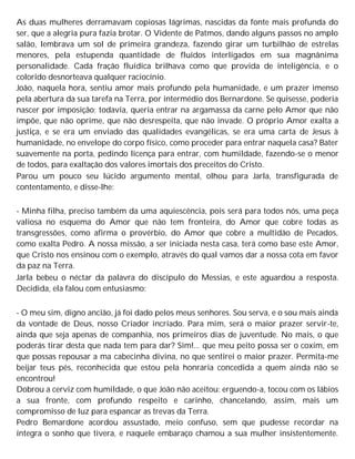 As duas mulheres derramavam copiosas lágrimas, nascidas da fonte mais profunda do
ser, que a alegria pura fazia brotar. O Vidente de Patmos, dando alguns passos no amplo
salão, lembrava um sol de primeira grandeza, fazendo girar um turbilhão de estrelas
menores, pela estupenda quantidade de fluidos interligados em sua magnânima
personalidade. Cada fração fluídica brilhava como que provida de inteligência, e o
colorido desnorteava qualquer raciocínio.
João, naquela hora, sentiu amor mais profundo pela humanidade, e um prazer imenso
pela abertura da sua tarefa na Terra, por intermédio dos Bernardone. Se quisesse, poderia
nascer por imposição; todavia, queria entrar na argamassa da carne pelo Amor que não
impõe, que não oprime, que não desrespeita, que não invade. O próprio Amor exalta a
justiça, e se era um enviado das qualidades evangélicas, se era uma carta de Jesus à
humanidade, no envelope do corpo físico, como proceder para entrar naquela casa? Bater
suavemente na porta, pedindo licença para entrar, com humildade, fazendo-se o menor
de todos, para exaltação dos valores imortais dos preceitos do Cristo.
Parou um pouco seu lúcido argumento mental, olhou para Jarla, transfigurada de
contentamento, e disse-lhe:
- Minha filha, preciso também da uma aquiescência, pois será para todos nós, uma peça
valiosa no esquema do Amor que não tem fronteira, do Amor que cobre todas as
transgressões, como afirma o provérbio, do Amor que cobre a multidão de Pecados,
como exalta Pedro. A nossa missão, a ser iniciada nesta casa, terá como base este Amor,
que Cristo nos ensinou com o exemplo, através do qual vamos dar a nossa cota em favor
da paz na Terra.
Jarla bebeu o néctar da palavra do discípulo do Messias, e este aguardou a resposta.
Decidida, ela falou com entusiasmo:
- O meu sim, digno ancião, já foi dado pelos meus senhores. Sou serva, e o sou mais ainda
da vontade de Deus, nosso Criador incriado. Para mim, será o maior prazer servir-te,
ainda que seja apenas de companhia, nos primeiros dias de juventude. No mais, o que
poderás tirar desta que nada tem para dar? Sim!... que meu peito possa ser o coxim, em
que possas repousar a ma cabecinha divina, no que sentirei o maior prazer. Permita-me
beijar teus pés, reconhecida que estou pela honraria concedida a quem ainda não se
encontrou!
Dobrou a cerviz com humildade, o que João não aceitou: erguendo-a, tocou com os lábios
a sua fronte, com profundo respeito e carinho, chancelando, assim, mais um
compromisso de luz para espancar as trevas da Terra.
Pedro Bemardone acordou assustado, meio confuso, sem que pudesse recordar na
íntegra o sonho que tivera, e naquele embaraço chamou a sua mulher insistentemente.
 
