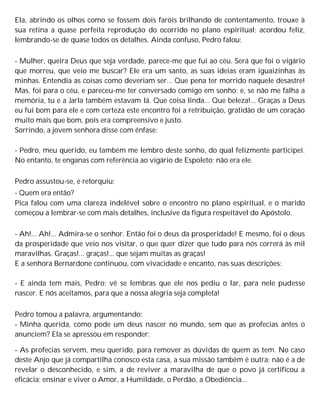 Ela, abrindo os olhos como se fossem dois faróis brilhando de contentamento, trouxe à
sua retina a quase perfeita reprodução do ocorrido no plano espiritual; acordou feliz,
lembrando-se de quase todos os detalhes. Ainda confuso, Pedro falou:
- Mulher, queira Deus que seja verdade, parece-me que fui ao céu. Será que foi o vigário
que morreu, que veio me buscar? Ele era um santo, as suas ideias eram iguaizinhas às
minhas. Entendia as coisas como deveriam ser... Que pena ter morrido naquele desastre!
Mas, foi para o céu, e pareceu-me ter conversado comigo em sonho; e, se não me falha a
memória, tu e a Jarla também estavam lá. Que coisa linda... Que beleza!... Graças a Deus
eu fui bom para ele e com certeza este encontro foi a retribuição, gratidão de um coração
muito mais que bom, pois era compreensivo e justo.
Sorrindo, a jovem senhora disse com ênfase:
- Pedro, meu querido, eu também me lembro deste sonho, do qual felizmente participei.
No entanto, te enganas com referência ao vigário de Espoleto; não era ele.
Pedro assustou-se, e retorquiu:
- Quem era então?
Pica falou com uma clareza indelével sobre o encontro no plano espiritual, e o marido
começou a lembrar-se com mais detalhes, inclusive da figura respeitável do Apóstolo.
- Ah!... Ah!... Admira-se o senhor. Então foi o deus da prosperidade! E mesmo, foi o deus
da prosperidade que veio nos visitar, o que quer dizer que tudo para nós correrá às mil
maravilhas. Graças!... graças!... que sejam muitas as graças!
E a senhora Bernardone continuou, com vivacidade e encanto, nas suas descrições:
- E ainda tem mais, Pedro; vê se lembras que ele nos pediu o lar, para nele pudesse
nascer. E nós aceitamos, para que a nossa alegria seja completa!
Pedro tomou a palavra, argumentando:
- Minha querida, como pode um deus nascer no mundo, sem que as profecias antes o
anunciem? Ela se apressou em responder:
- As profecias servem, meu querido, para remover as dúvidas de quem as tem. No caso
deste Anjo que já compartilha conosco esta casa, a sua missão também é outra; não é a de
revelar o desconhecido, e sim, a de reviver a maravilha de que o povo já certificou a
eficácia: ensinar e viver o Amor, a Humildade, o Perdão, a Obediência...
 