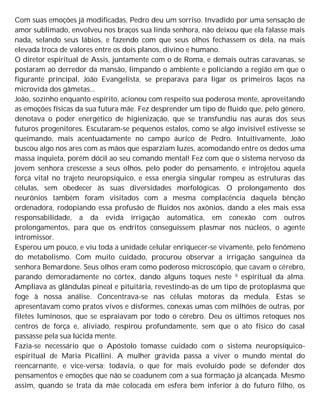 Com suas emoções já modificadas, Pedro deu um sorriso. Invadido por uma sensação de
amor sublimado, envolveu nos braços sua linda senhora, não deixou que ela falasse mais
nada, selando seus lábios, e fazendo com que seus olhos fechassem os dela, na mais
elevada troca de valores entre os dois planos, divino e humano.
O diretor espiritual de Assis, juntamente com o de Roma, e demais outras caravanas, se
postaram ao derredor da mansão, limpando o ambiente e policiando a região em que o
figurante principal, João Evangelista, se preparava para ligar os primeiros laços na
microvida dos gâmetas...
João, sozinho enquanto espírito, acionou com respeito sua poderosa mente, aproveitando
as emoções físicas da sua futura mãe. Fez desprender um tipo de fluido que, pelo gênero,
denotava o poder energético de higienização, que se transfundiu nas auras dos seus
futuros progenitores. Escutaram-se pequenos estalos, como se algo invisível estivesse se
queimando, mais acentuadamente no campo áurico de Pedro. Intuitivamente, João
buscou algo nos ares com as mãos que esparziam luzes, acomodando entre os dedos uma
massa inquieta, porém dócil ao seu comando mental! Fez com que o sistema nervoso da
jovem senhora crescesse a seus olhos, pelo poder do pensamento, e introjetou aquela
força vital no trajeto neuropsíquico, e essa energia singular rompeu as estruturas das
células, sem obedecer às suas diversidades morfológicas. O prolongamento dos
neurônios também foram visitados com a mesma complacência daquela bênção
ordenadora, rodopiando essa profusão de fluidos nos axônios, dando a eles mais essa
responsabilidade, a da evida irrigação automática, em conexão com outros
prolongamentos, para que os endritos conseguissem plasmar nos núcleos, o agente
intromissor.
Esperou um pouco, e viu toda a unidade celular enriquecer-se vivamente, pelo fenômeno
do metabolismo. Com muito cuidado, procurou observar a irrigação sanguínea da
senhora Bemardone. Seus olhos eram como poderoso microscópio, que cavam o cérebro,
parando demoradamente no córtex, dando alguns toques neste 0 espiritual da alma.
Ampliava as glândulas pineal e pituitária, revestindo-as de um tipo de protoplasma que
foge à nossa análise. Concentrava-se nas células motoras da medula. Estas se
apresentavam como pratos vivos e disformes, conexas umas com milhões de outras, por
filetes luminosos, que se espraiavam por todo o cérebro. Deu os últimos retoques nos
centros de força e, aliviado, respirou profundamente, sem que o ato físico do casal
passasse pela sua lúcida mente.
Fazia-se necessário que o Apóstolo tomasse cuidado com o sistema neuropsíquico-
espiritual de Maria Picallini. A mulher grávida passa a viver o mundo mental do
reencarnante, e vice-versa; todavia, o que for mais evoluído pode se defender dos
pensamentos e emoções que não se coadunem com a sua formação já alcançada. Mesmo
assim, quando se trata da mãe colocada em esfera bem inferior à do futuro filho, os
 