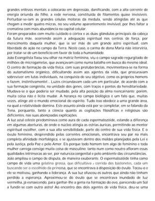 grandes enlevos mentais a colocarão em depressão, danificando, com a alta corrente de
energia oriunda do filho, a rede nervosa, constituída de filamentos quase invisíveis.
Perturbar-se-iam as grandes células motoras da medula, sendo atingidas até as que
chegam a medir quatro micras, no seu volume aparentemente invisível, por lhes faltar a
cromatina com mais abundância na capital celular.
Foram preparados com muito cuidado o córtex e as duas glândulas principais da cabeça
da futura mãe, ocorrendo assim a adequação espiritual nos centros de força, por
merecimento daquela mulher, que ia ser mãe de um grande astro espiritual, com
liberdade de ação no campo da Terra. Neste caso, o carma de dona Maria não interviria,
por tratar-se de um benefício em favor de toda a humanidade.
João Evangelista fixou seu olhar na matriz feminina, viu o campo sagrado regurgitado de
milhões de microgametas, que avançavam como numa batalha em busca do mesmo ideal.
O centro de formação da vida física, com suas protuberâncias, movimentava-se na forma
do automatismo orgânico, dificultando assim aos agentes da vida, que procuravam
sobreviver em lutas individuais, na conquista de seu objetivo, como os próprios homens
o fazem, instintivamente!... Luzes circundavam cada um em particular, de acordo com a
sua formação congênita, na unidade dos genes, com traços e pontos da hereditariedade.
Mudava-se o que poderia ser mudado, pela alta posição da alma reencarnante; porém,
muita coisa não é lícita mudar. A herança no campo biológico é um fato que, muitas
vezes, atinge até o mundo emocional do espírito. Tudo isso obedece a uma grande área,
na qual a relatividade domina. Este assunto ainda está por se completar, em se falando da
Tena, porquanto, tanto a ciência quanto as cogitações filosóficas e religiosas são
deficientes, nas suas abençoadas explicações.
A luz azul celeste predominava como aura de cada espermatozóide, estando a diferença
em algumas aberturas, de onde o núcleo atingia as estrias áuricas, permitindo ao mentor
espiritual escolher, com a sua alta sensibilidade, parte do centro de sua vida física. E o
óvulo feminino, desprendido pelas correntes emocionais, encontrava seu par na mais
completa afinidade morfológica, e se ajustavam dentro dos moldes planejados pela Lei e
pela Justiça, pela Paz e pelo Amor. Eis porque todo homem tem algo de feminino e toda
mulher carrega consigo muita coisa de masculino; tanto num como noutro afloram essas
qualidades intrínsecas ao ser, por natureza congenital e pelo ambiente das circunstâncias.
João ampliou o campo de disputa, de maneira exuberante. O espermatozóide tinha como
campo de vida uma gelatina grossa, que dificultava a corrida dos bastonetes, cada um
buscando ser o escolhido da princesa, que se encontrava à disposição do óvulo. Tocou-o e
ele se motivou, ganhando a liderança. A sua luz ofuscou os outros que ainda não tinham
perdido a esperança. Aproximou-se do óvulo que se encontrava inundado de luz
vermelha, já esmaecendo, para ganhar-lhe a gema na formação do ovo, parecendo um Sol
a fundir-se com outro astro! Ao encontro dos dois agentes de vida física, deu-se uma
 