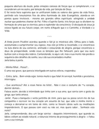 pequena abertura do óvulo, pelas emoções conexas de forças que se completaram, e se
esconderam um no outro, por bênção da vida, por bênção de Deus.
E foi nesta hora suprema que se unificaram todos os valores dos genes da vida física,
partindo sete tenuíssimos fios da alma iluminada de João Evangelista, atando-se em
pontos quase invisíveis - mesmo aos grandes olhos espirituais -atingindo a unidade
nuclear que podemos chamar de Pai. Filho e Espírito Santo, três forças que se dividem na
formação de uma que se eterniza, para o esplendor da consciência. O discípulo de Jesus já
estava ligado ao seu futuro corpo, em nome d'Aquele que é o Caminho, a Verdade e a
Vida.
* * *
A linda jovem Picallini acordou quando o Sol já se mostrava alto. Olhou para o lado,
acostumada a cumprimentar seu esposo, mas este já tinha se levantado, e se encontrava
na luta diária de seu comércio, animado e estourando de alegria, porque encontrara o
deus da prosperidade, sendo essas as bênçãos que lhe faltavam, para que seu ouro
bulisse com a inveja dos nobres. Cantarolando, ia aqui e ali, mas a sua mente não perdia a
sequência dos detalhes do sonho, seu e da sua encantadora mulher.
Jarla bateu à porta.
- Minha filha!... Posso?...
E uma voz grave, que parecia interligada em outras esferas, respondeu:
- Entra, Jarla... Bem-vinda sejas; temos muito o que falar! A serviçal, humilde e prestativa,
interrogou:
- Que aconteceu? Até a essas horas no leito!... Não é esse o costume do meu coração,
dormir demais...
Falava assim, devido à intimidade que tinha com a sua ama, que sorria com o gesto da
grega, que tanto amava.
-Jarla!.. Puxa a banqueta e senta juntinho de mim, para que eu possa servir-me da tua
companhia e escrever no teu coração um assunto de luz, que sobe à minha mente e
começa a derramar-se em tomo de mim, como se fossem ideias sutis ou meditações
imponderáveis. O que passou com você eu não sei, mas quero saber... Sonhaste esta
noite?
Jarla, compreendendo, deu um largo sorriso - daqueles intermináveis, que quando os
lábios voltam ao estado natural, a natureza interna dá prosseguimento à alegria - e falou
com a voz trêmula:
 