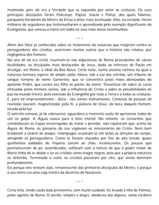 incômodo, pois ele era a Verdade que se expandia por amor às criaturas. Os seus
principais discípulos foram Policarpo, Papias, Inácio e Pátius, dos quais falamos,
porquanto herdaram do Mestre de Efeso o amor mais acentuado. Mas, na verdade, foram
milhares de seguidores que testemunharam o aprendizado pelo exemplo dignificante do
Evangelista, que venceu a morte em todos os seus mais duros testemunhos.
* * *
Além dos fatos já conhecidos sobre os fenômenos da natureza que reagiram contra os
perseguidores dos cristãos, ocorreram muitos outros que a história não relatou, por
negligência dos homens.
No ano 60 da era cristã, reuniram-se nas adjacências de Roma procedentes de várias
localidades, os discípulos mais destacados de Jesus, dado ao interesse de Paulo em
divulgar, em Roma, o ideal da Boa Nova. Certa noite, numa encosta rochosa na qual a
natureza formara espécie de amplo salão, falava, sob a luz das estrelas, um tribuno de
sangue romano de nome Gamerino, que se convertera pelas mãos abençoadas do
apóstolo Pedro, que curara seu filho às portas da morte. Dissertava ele sobre as curas
efetuadas pelos homens santos, sob a influência do Cristo e sobre as possibilidades de
paz no mundo inteiro, pela extensão do Evangelho por toda a Terra e a todas as criaturas.
E, para tal empreendimento - dizia - nós somos instrumentos. Centenas de pessoas ali
reunidas ouviam, magnetizadas pela fé, a palavra de Deus, da boca daquele homem,
tocado pela luz.
O exército romano, já de sobreaviso, aguardava o momento exato de aprisionar todos de
um só golpe. A Águia voava para o bote mortal. No entanto, os centuriões que
comandavam as tropas encarregadas de matar e prender, não repararam que, acima da
Águia de Roma, os pássaros do céu vigiavam os missionários do Cristo. Nem bem
bradaram a ordem de ataque, relâmpagos cruzaram-se em todas as direções do campo,
atingindo os perseguidores. Como se fossem atacados por fios de alta tensão, quase
quinhentos soldados do Império caíram ao chão, inconscientes. Os poucos que
permaneceram de pé, assombrados, voltaram com a notícia de que o poder maior de
Roma tinha de se abalar e ter os cristãos como magos negros, pois que a própria natureza
os defendia. Terminado o culto, os cristãos passaram por eles, que ainda dormiam
profundamente.
Eis porque eles temiam João, remanescente dos primeiros discípulos do Mestre, e porque
o seu nome era uma viga mestra da doutrina do Nazareno.
* * *
Certa feita, tendo caído João prisioneiro, com muito cuidado, foi levado à Ilha de Patmos,
pelos agentes de Roma. O ancião, simples e alegre, obedeceu aos algozes, como cordeiro
 