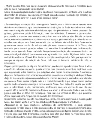 - Minha querida Pica, será que os deuses te abençoaram esta noite com a felicidade para
nós, de que a humanidade vai desfrutar?
Nisto, as mãos das duas mulheres já se apertavam nervosamente, sentindo uma e outra o
desenrolar do assunto, que mesmo invisível, explodia como realidade nos corações de
quem tem olhos para ver. E a aia grega passou a narrar:
- Eu sonhei que estava perdida numa grande floresta, mas o interessante é que no meio
dela havia muitas casas, que pareciam com as construções de Assis. Aproximei-me delas;
nas ruas era aquele vai-e-vem de criaturas, que não pressentiam a minha presença. Eu
gritava, gesticulava, pedia informação, mas não adiantava. E comecei a perambular,
procurando a mansão, sem contudo encontrar, em um esforço vão. Depois de tanto
andar, não me recordo o tempo, elevei-me nos espaços, pela vontade que tinha de ver as
estrelas mais de perto e fiquei encantada com as belezas do infinito. Isto ficou muito
gravado na minha mente. As estrelas não piscavam como as vemos cá da Terra, não
obstante, pareciam-me grandes olhos com encantos indescritíveis que, intimamente,
temia pensar que não fosse realidade. Naquela contemplação, derramava-se dentro do
meu peito algo invisível, que meu coração agradecia com muitas lágrimas, antes que o
raciocínio analisasse. Chorei, Pica, tanto de emoção quanto pela tua falta, para presenciar
comigo as riquezas da criação de Deus, pelo que os homens, infelizmente, não se
interessam.
Depois, por imposição de alguma força interior, ajoelhei-me, agradecendo a Deus, à Vida
e ao Cristo. Mesmo em sonho, queria acordar para contar-te a aventura espiritual - em
que a carne não se fez barreira - que palpitava viva dentro do meu coração. E, no transe
da prece, fui banhada com uma luz encantadora e aconteceu um milagre: vi de pertinho o
Anjo do teu coração e do nosso convívio a me chamar. Atraiu-me junto dele, acariciando-
me como se fosse minha própria mãe, e o mais interessante é que estava dentro do teu
quarto, onde conversava contigo e com o senhor Pedro. Quis beijar-lhe os pés, por sentir
nele a paternidade: e ele, mansamente, acolheu-me com um sorriso de que não me
esqueço até o momento, traduzindo todo o seu amor, e ainda mais, toda a sua missão
junto a nós. Que os Céus me desculpem, mas esse é o verdadeiro Deus, que premiou
Assis, e que o destino fez pousar na mansão dos Bemardone.
Interessante também é que ele, não sei porque, pediu-me para nascer com a minha ajuda!
Mas... que ajuda? Velha e serva, que condições tenho para ajudar a um deus?...
Abraçaram-se as duas mulheres, sufocadas de contentamento. E, com alegria,
constataram ter sido aquela a noite que antecedeu ao dia vinte e cinco de dezembro, data
festejada em todo o mundo cristão, como a do nascimento de Nosso Senhor Jesus Cristo.
Foi esta data que João Evangelista escolheu para atar seus laços na vida física, como
Francisco Bemardone, sob as bênçãos do Mundo Maior!
 