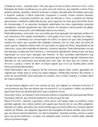 O Natal de Jesus!... Quando fazia 1.181 anos que o Cristo se fizera visível na Terra, o Seu
Discípulo do Amor crucificava-se na carne com sete amarras, que somente a morte física
poderia desatar, quando o destino indicasse o tempo marcado pela Divindade, para que
o Espírito voltasse à Pátria Espiritual. Enquanto o mundo cristão cantava hosanas,
relembrando o momento histórico da vinda do Messias à Terra, o profeta de Patmos
aproveitava o ambiente sublimado de paz, para ingressar na carne por intermédio da lei
da reencarnação. E os duzentos discípulos adestrados nos mais requintados conceitos
evangélicos, desciam igualmente das altas esferas em direção a vários pontos do globo,
para também renascerem, com fidelidade total ao seu mestre.
Pedro Bemardone, certa noite, teve um sonho que ficou gravado com absoluta nitidez em
sua consciência. Em estado sonambúlico e com ajuda espiritual, regrediu no tempo e
no espaço, e relembrou sua reencarnação em Efeso, na época em que João Evangelista
mudara de nome, por conselho dos soldados romanos, por ter sido salvo da tacha de
azeite quente. Naquela última noite em que falara na Igreja de Efeso, despedindo-se da
vida física, curou uma multidão de doentes, inclusive leprosos. Pedro Bemardone era um
dos leprosos curados por Pai Francisco, e, eternamente agradecido, tomou-o por um deus
ingressado na carne para salvação dos homens. O fato assinalou sobremaneira sua
gratidão por esse Espírito e os mentores espirituais que o fizeram regredir, deixaram bem
aflorada na sua consciência esta dívida para com João, de sorte que ele sentisse, por
direito e justiça, o dever de abrir os braços àquele que viria ao mundo pelos canais
físicos da família Bemardone.
Pedro Bemardone não se esquecia de Pai Francisco depois deste sonho, guardado em
segredo por medo, pois se sentiu no corpo chagoso e fétido pela morféia. No entanto, o
nome de seu benfeitor ficara gravado no coração, com o maior respeito. E sempre dizia
de si para consigo:
- Se porventura alguém vier a me chamar de pai, este alguém se chamará Francisco. E
uma promessa que faço aos deuses que me ouvem! E, se eu pudesse escolher seu destino,
queria que fosse um grande guerreiro, para conquistar terras,
atravessar mares, ser famoso e ficar na história dentre os grandes da nossa querida Pátria!
Guardarei silêncio, que somente quebrarei no dia em que for pai!
Maria Picailini, durante a gravidez, como ocorre com quase todas as mulheres nesse
período sagrado, teve vários sonhos com aquele que haveria de ser seu filho unigénito.
Durante um deles, percebeu com muita nitidez que seu futuro filho era o mesmo espírito
vidente de Patmos, um daqueles figurantes do Evangelho de Nosso Senhor Jesus Cristo,
que ela amava enternecidamente: era João Evangelista. Quando acordou, narrou o sonho
para sua aia de confiança, e as duas, em colóquio santo, tiveram a mesma ideia, falando
Jarla em primeiro lugar:
 